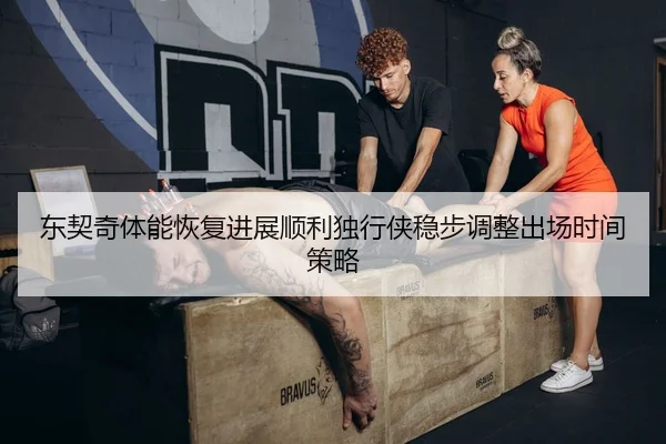 东契奇体能恢复进展顺利独行侠稳步调整出场时间策略