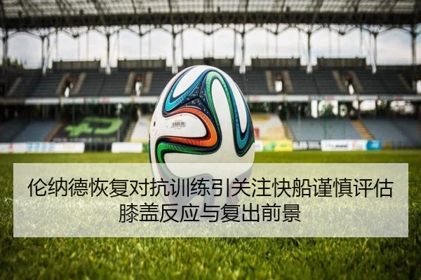 伦纳德恢复对抗训练引关注快船谨慎评估膝盖反应与复出前景
