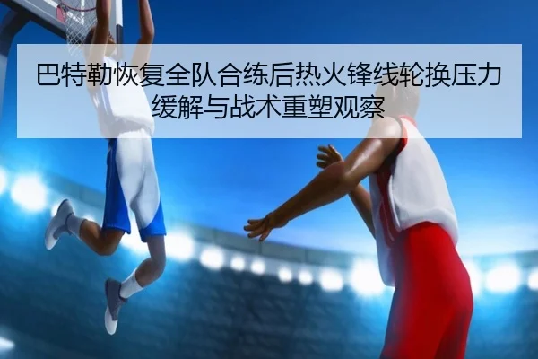 巴特勒恢复全队合练后热火锋线轮换压力缓解与战术重塑观察