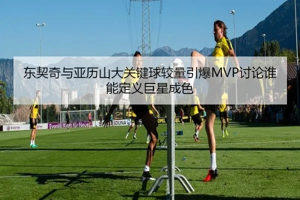 东契奇与亚历山大关键球较量引爆MVP讨论谁能定义巨星成色