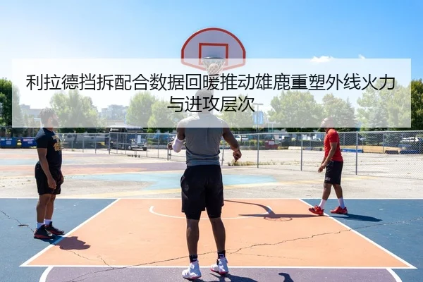 利拉德挡拆配合数据回暖推动雄鹿重塑外线火力与进攻层次