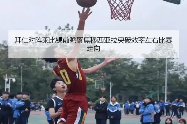 拜仁对阵莱比锡前瞻聚焦穆西亚拉突破效率左右比赛走向